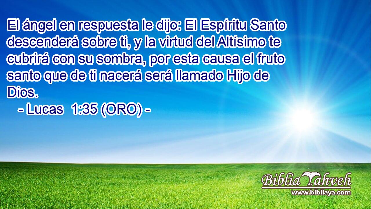  El ángel en respuesta le dijo: El Espíritu Santo descenderá sobre ti, y la virtud del Altísimo te cubrirá con su sombra, por esta causa el fruto santo que de ti nacerá será llamado Hijo de Dios. 