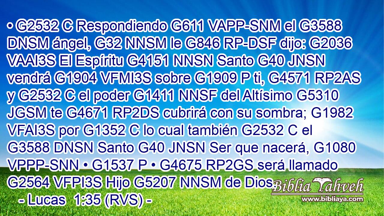 • G2532 C Respondiendo G611 VAPP-SNM el G3588 DNSM ángel, G32 NNSM le G846 RP-DSF dijo: G2036 VAAI3S El Espíritu G4151 NNSN Santo G40 JNSN vendrá G1904 VFMI3S sobre G1909 P ti, G4571 RP2AS y G2532 C el poder G1411 NNSF del Altísimo G5310 JGSM te G4671 RP2DS cubrirá con su sombra; G1982 VFAI3S por G1352 C lo cual también G2532 C el G3588 DNSN Santo G40 JNSN Ser que nacerá, G1080 VPPP-SNN • G1537 P • G4675 RP2GS será llamado G2564 VFPI3S Hijo G5207 NNSM de Dios. 