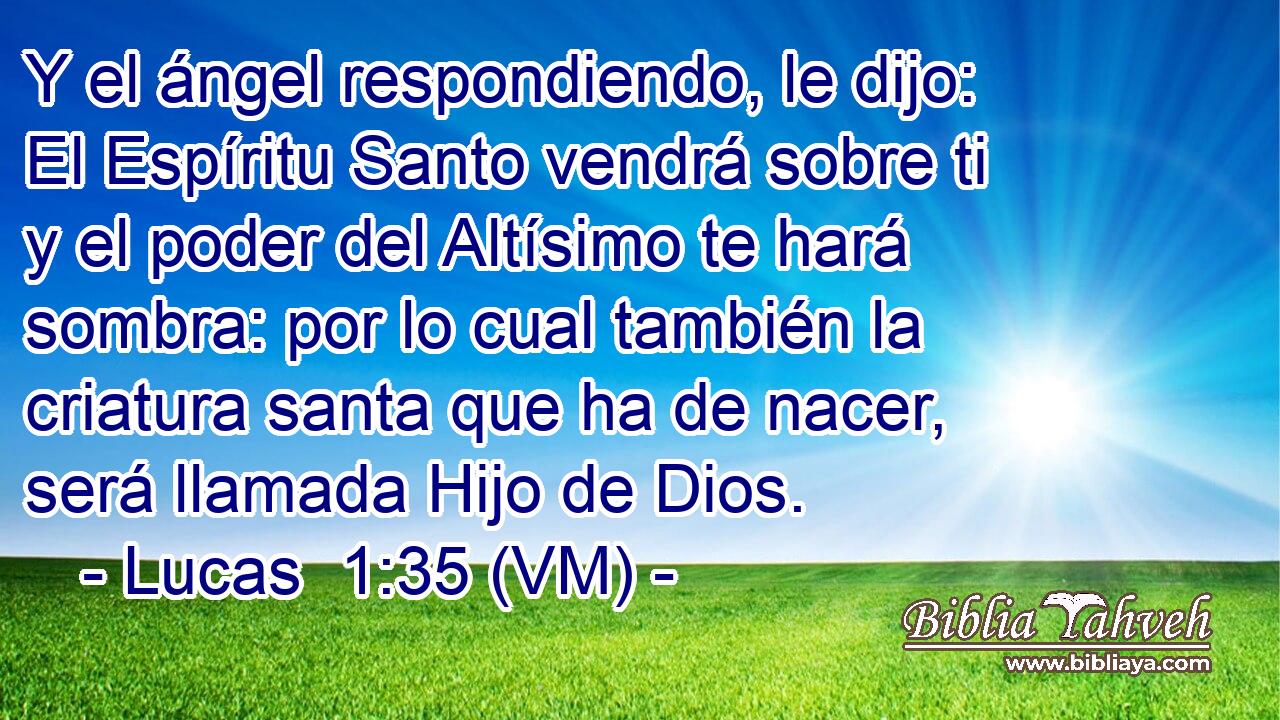  Y el ángel respondiendo, le dijo: El Espíritu Santo vendrá sobre ti y el poder del Altísimo te hará sombra: por lo cual también la criatura santa que ha de nacer, será llamada Hijo de Dios. 