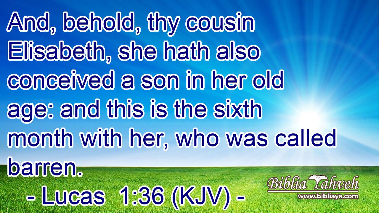 And, behold, thy cousin Elisabeth, she hath also conceived a son in her old age: and this is the sixth month with her, who was called barren.
