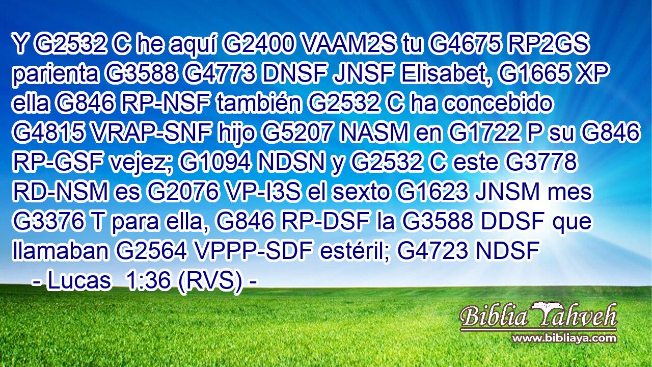 Y G2532 C he aquí G2400 VAAM2S tu G4675 RP2GS parienta G3588 G4773 DNSF JNSF Elisabet, G1665 XP ella G846 RP-NSF también G2532 C ha concebido G4815 VRAP-SNF hijo G5207 NASM en G1722 P su G846 RP-GSF vejez; G1094 NDSN y G2532 C este G3778 RD-NSM es G2076 VP-I3S el sexto G1623 JNSM mes G3376 T para ella, G846 RP-DSF la G3588 DDSF que llamaban G2564 VPPP-SDF estéril; G4723 NDSF 