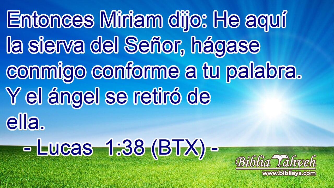 Entonces Miriam dijo: He aquí la sierva del Señor, hágase conmigo conforme a tu palabra. Y el ángel se retiró de ella.