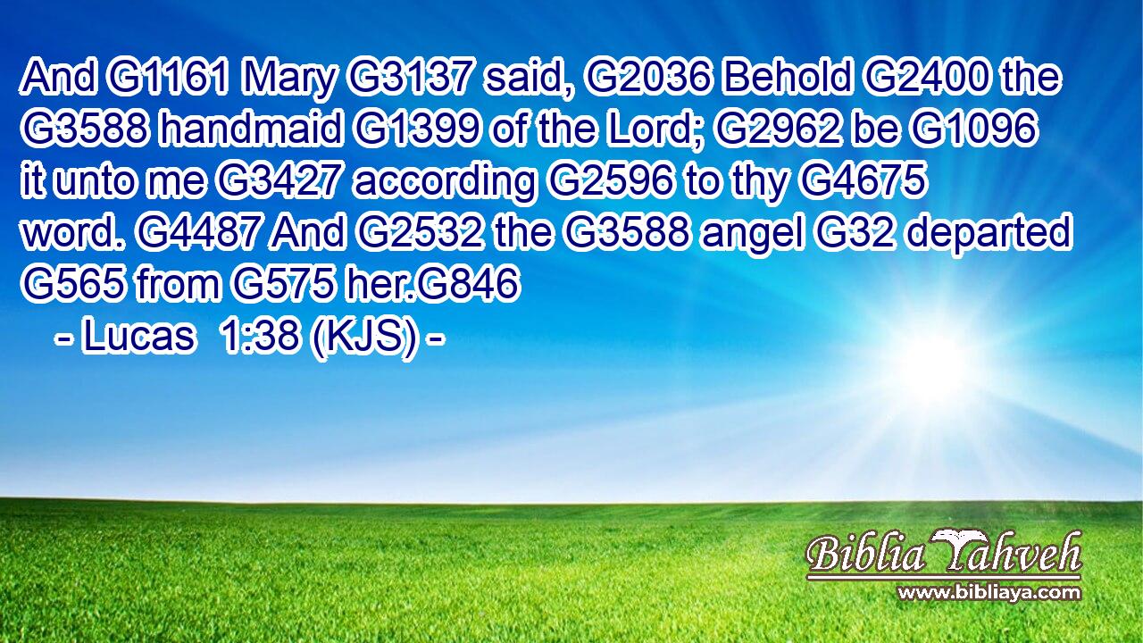 And G1161 Mary G3137 said, G2036 Behold G2400 the G3588 handmaid G1399 of the Lord; G2962 be G1096 it unto me G3427 according G2596 to thy G4675 word. G4487 And G2532 the G3588 angel G32 departed G565 from G575 her.G846