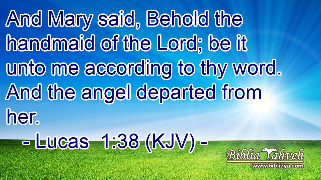 And Mary said, Behold the handmaid of the Lord; be it unto me according to thy word. And the angel departed from her.