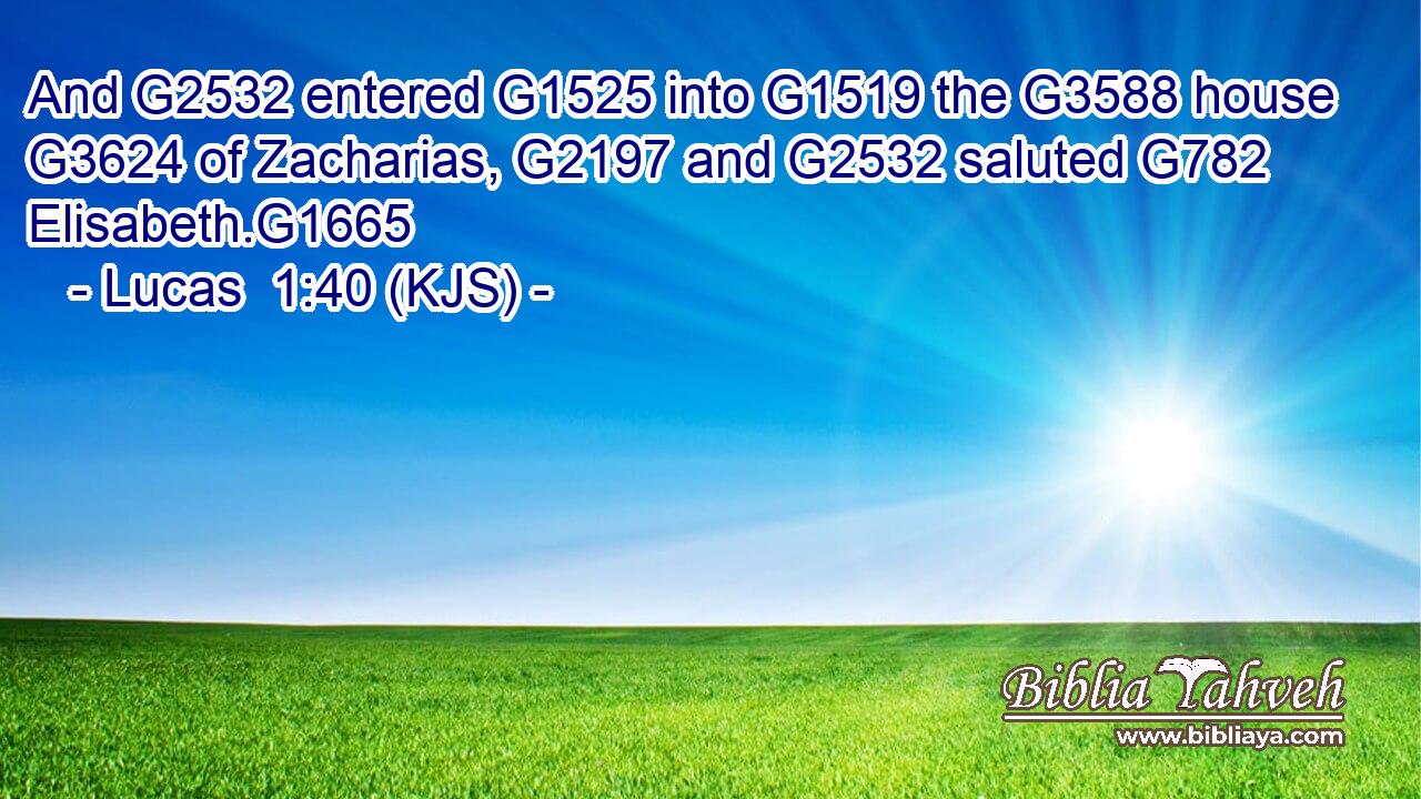 And G2532 entered G1525 into G1519 the G3588 house G3624 of Zacharias, G2197 and G2532 saluted G782 Elisabeth.G1665
