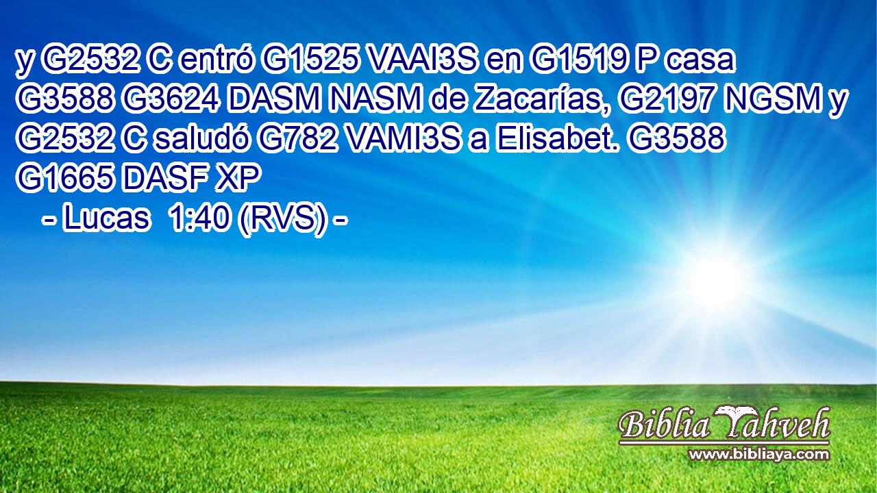 y G2532 C entró G1525 VAAI3S en G1519 P casa G3588 G3624 DASM NASM de Zacarías, G2197 NGSM y G2532 C saludó G782 VAMI3S a Elisabet. G3588 G1665 DASF XP 