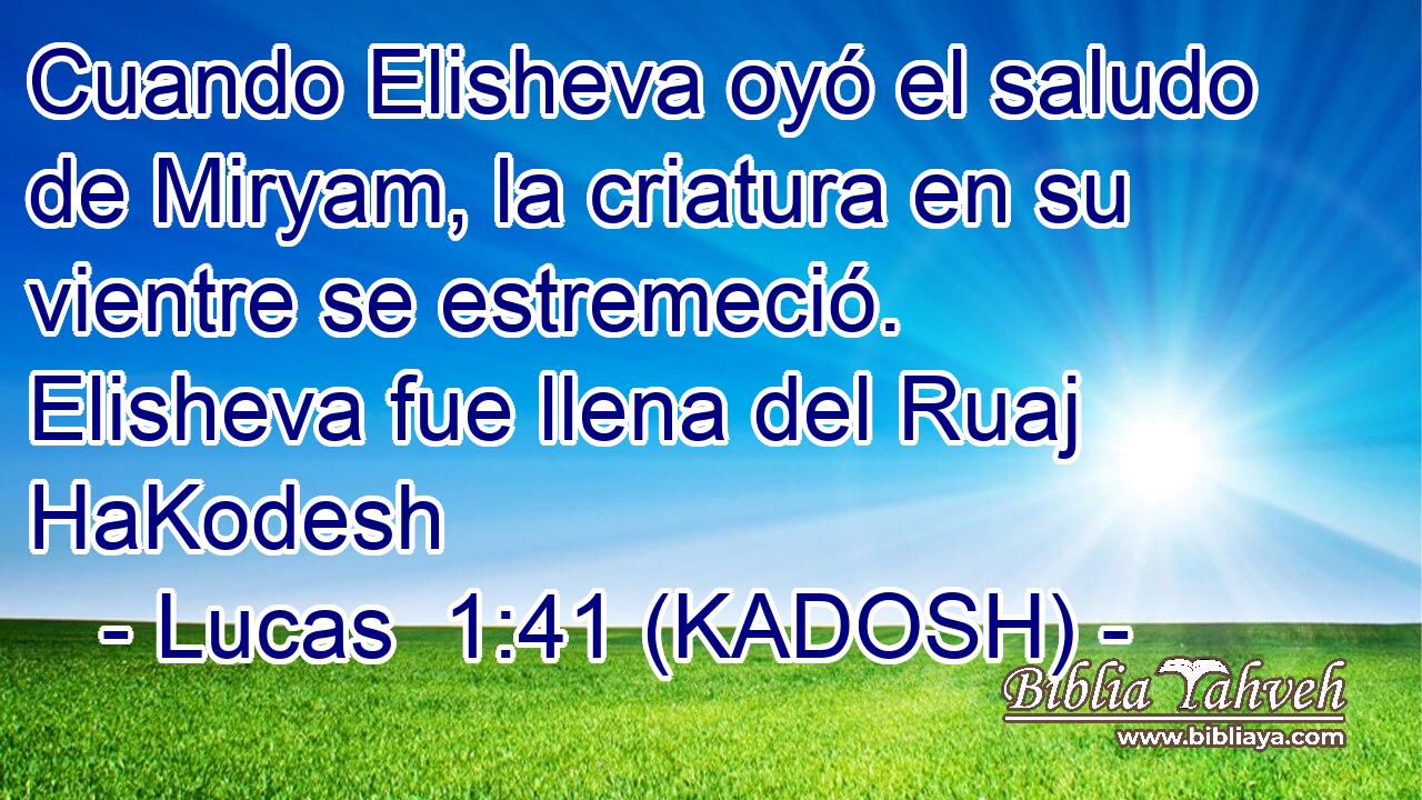  Cuando Elisheva oyó el saludo de Miryam, la criatura en su vientre se estremeció. Elisheva fue llena del Ruaj HaKodesh 
