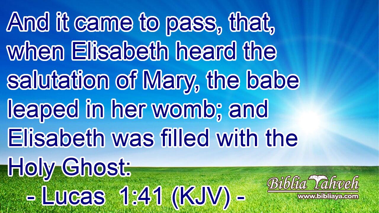 And it came to pass, that, when Elisabeth heard the salutation of Mary, the babe leaped in her womb; and Elisabeth was filled with the Holy Ghost: