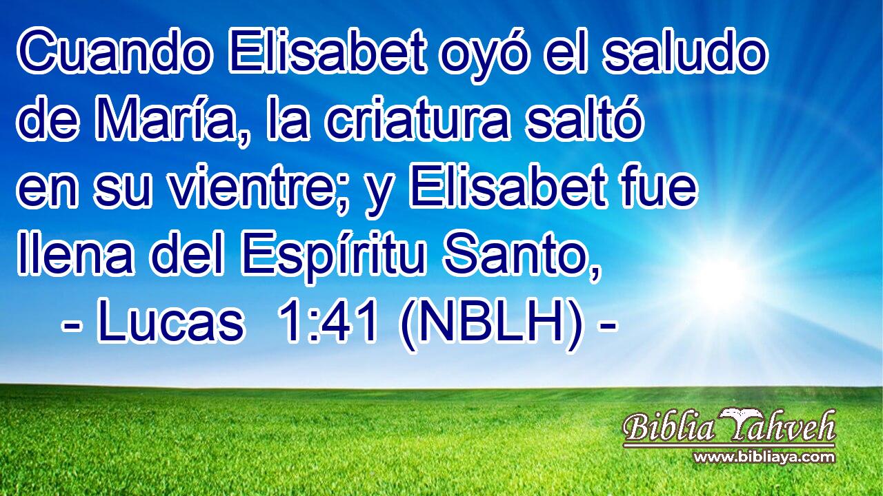  Cuando Elisabet oyó el saludo de María, la criatura saltó en su vientre; y Elisabet fue llena del Espíritu Santo, 