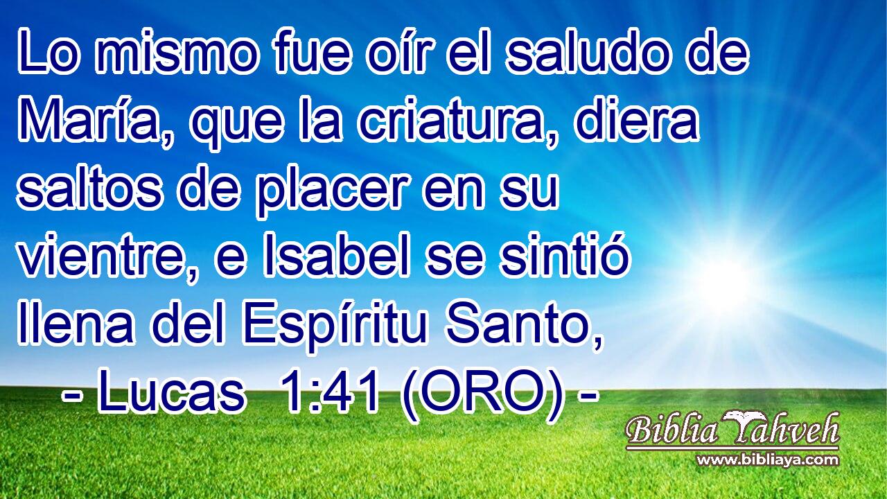  Lo mismo fue oír el saludo de María, que la criatura, diera saltos de placer en su vientre, e Isabel se sintió llena del Espíritu Santo, 