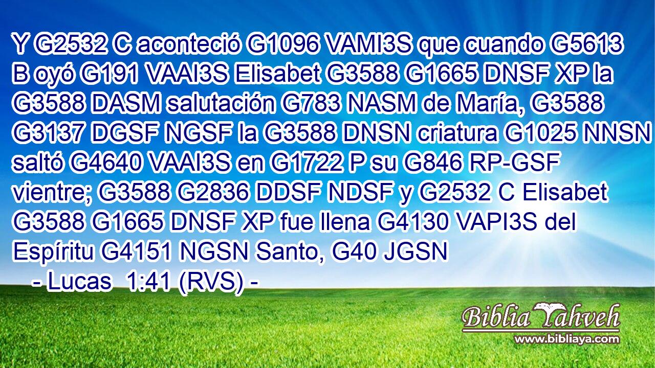 Y G2532 C aconteció G1096 VAMI3S que cuando G5613 B oyó G191 VAAI3S Elisabet G3588 G1665 DNSF XP la G3588 DASM salutación G783 NASM de María, G3588 G3137 DGSF NGSF la G3588 DNSN criatura G1025 NNSN saltó G4640 VAAI3S en G1722 P su G846 RP-GSF vientre; G3588 G2836 DDSF NDSF y G2532 C Elisabet G3588 G1665 DNSF XP fue llena G4130 VAPI3S del Espíritu G4151 NGSN Santo, G40 JGSN 