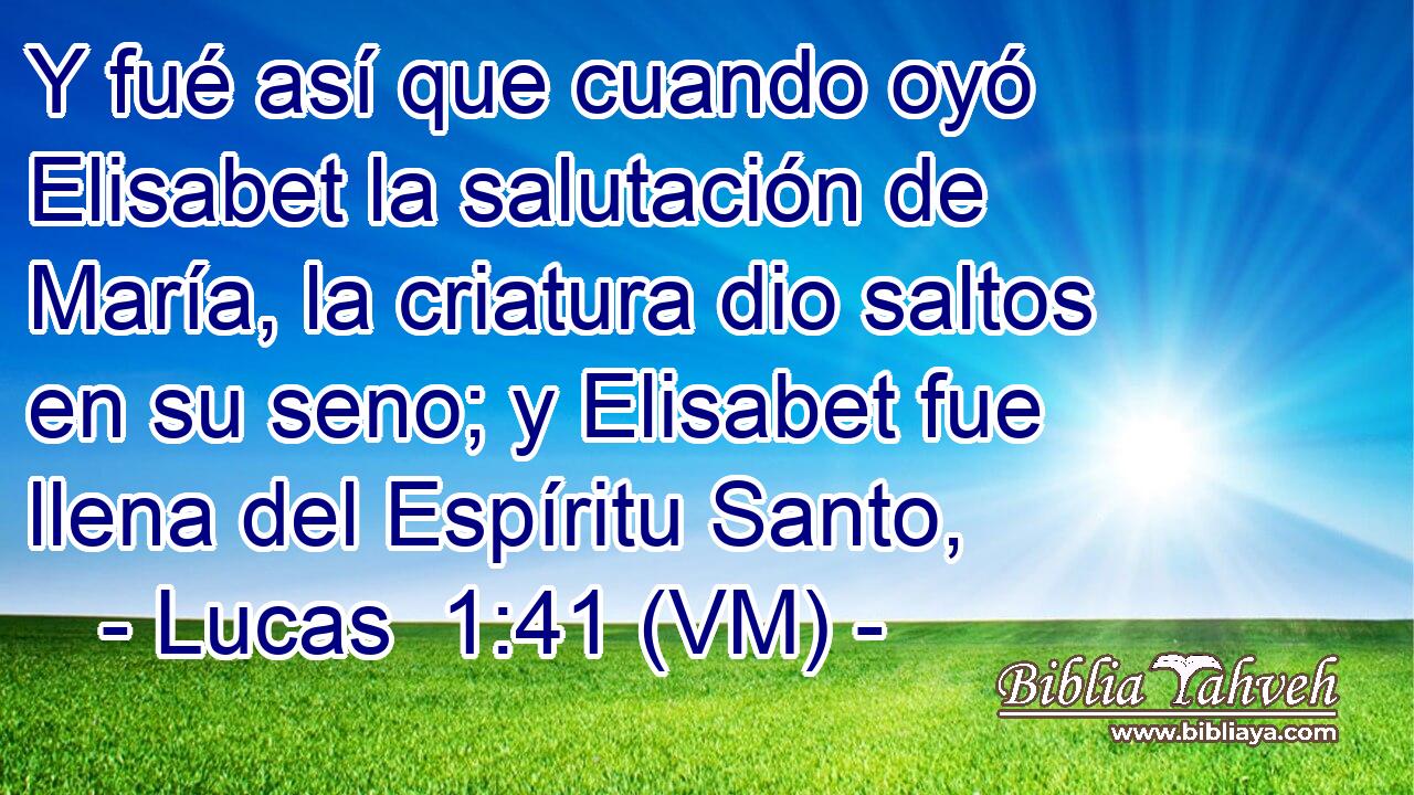  Y fué así que cuando oyó Elisabet la salutación de María, la criatura dio saltos en su seno; y Elisabet fue llena del Espíritu Santo, 