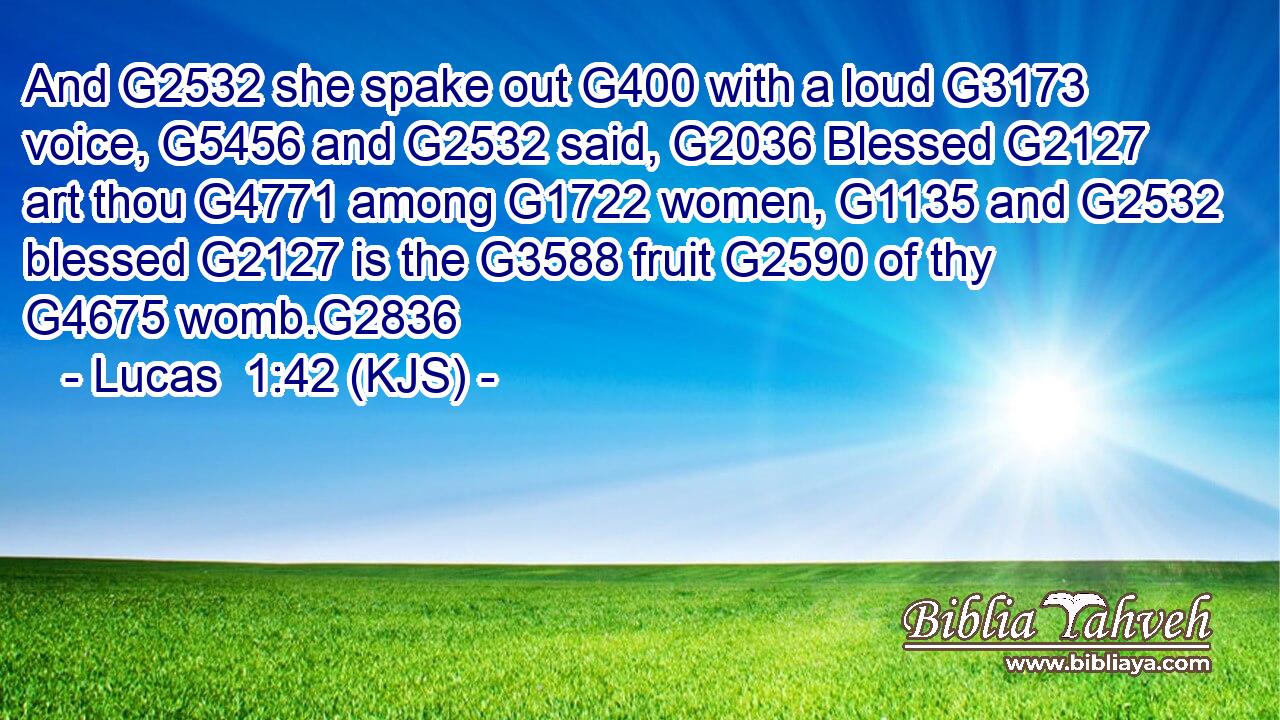 And G2532 she spake out G400 with a loud G3173 voice, G5456 and G2532 said, G2036 Blessed G2127 art thou G4771 among G1722 women, G1135 and G2532 blessed G2127 is the G3588 fruit G2590 of thy G4675 womb.G2836