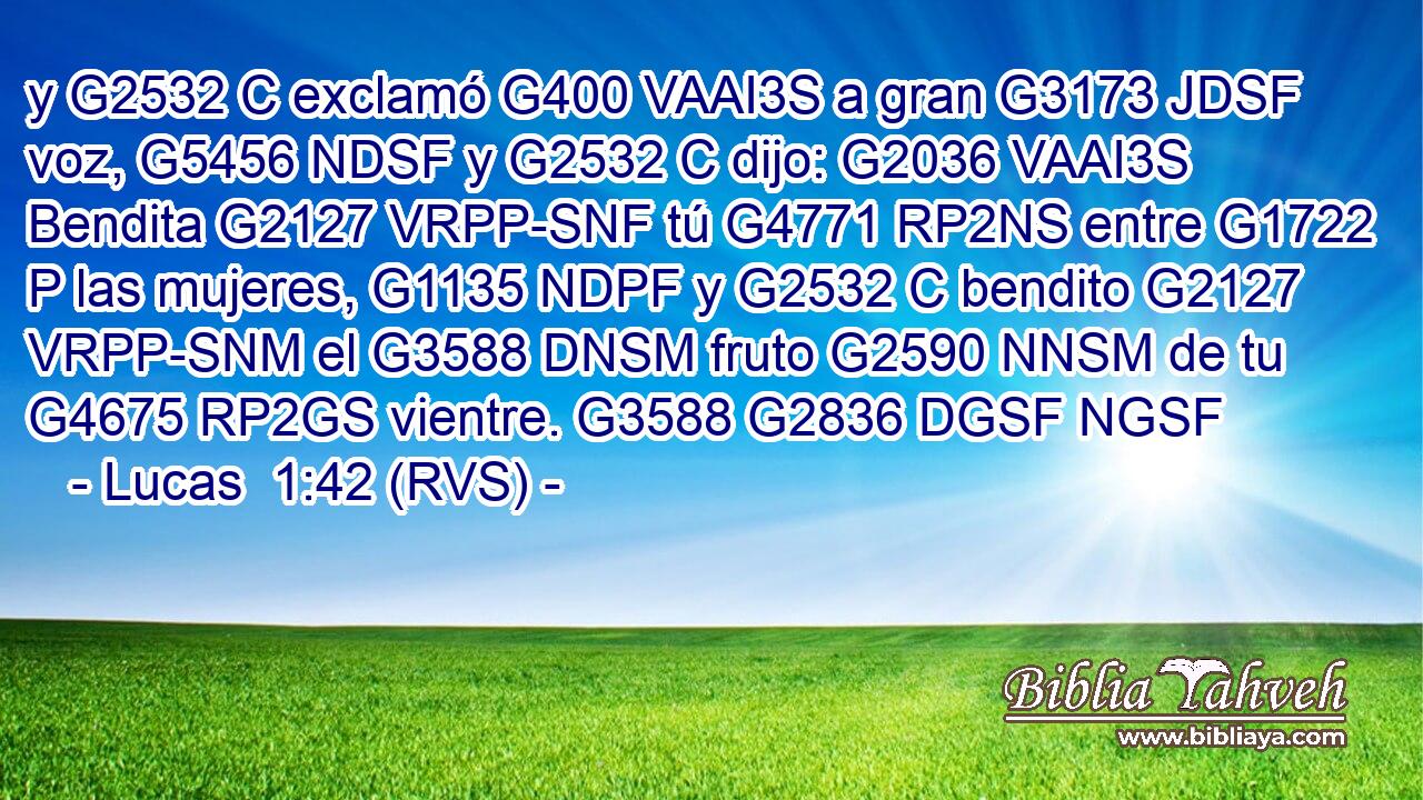 y G2532 C exclamó G400 VAAI3S a gran G3173 JDSF voz, G5456 NDSF y G2532 C dijo: G2036 VAAI3S Bendita G2127 VRPP-SNF tú G4771 RP2NS entre G1722 P las mujeres, G1135 NDPF y G2532 C bendito G2127 VRPP-SNM el G3588 DNSM fruto G2590 NNSM de tu G4675 RP2GS vientre. G3588 G2836 DGSF NGSF 
