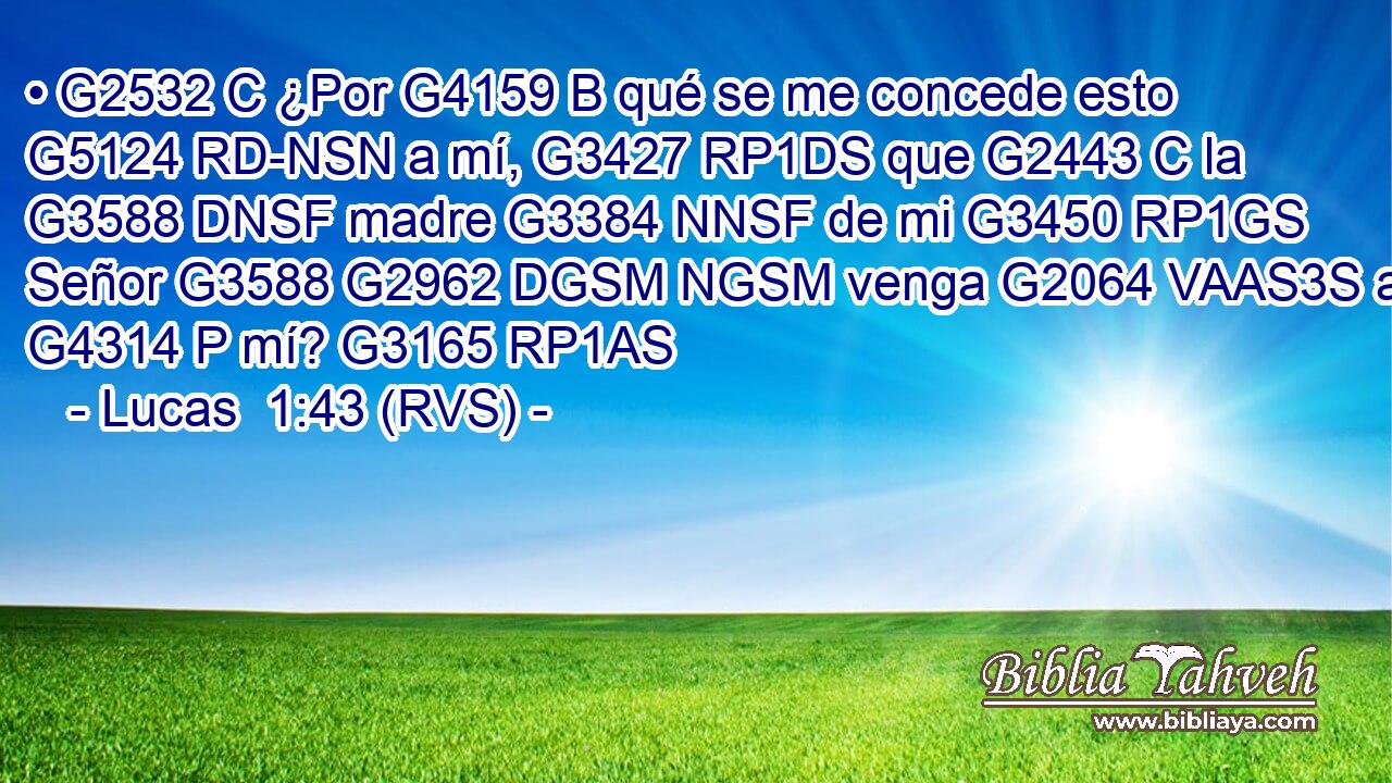 • G2532 C ¿Por G4159 B qué se me concede esto G5124 RD-NSN a mí, G3427 RP1DS que G2443 C la G3588 DNSF madre G3384 NNSF de mi G3450 RP1GS Señor G3588 G2962 DGSM NGSM venga G2064 VAAS3S a G4314 P mí? G3165 RP1AS 