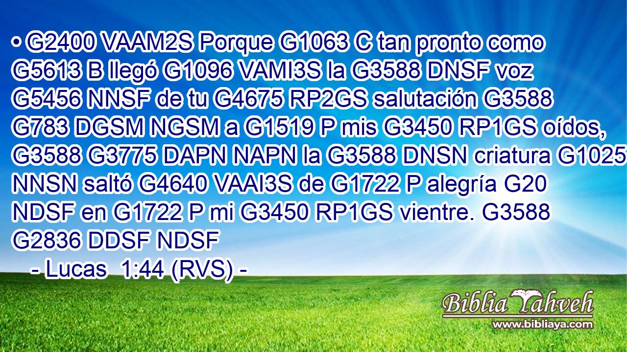 • G2400 VAAM2S Porque G1063 C tan pronto como G5613 B llegó G1096 VAMI3S la G3588 DNSF voz G5456 NNSF de tu G4675 RP2GS salutación G3588 G783 DGSM NGSM a G1519 P mis G3450 RP1GS oídos, G3588 G3775 DAPN NAPN la G3588 DNSN criatura G1025 NNSN saltó G4640 VAAI3S de G1722 P alegría G20 NDSF en G1722 P mi G3450 RP1GS vientre. G3588 G2836 DDSF NDSF 