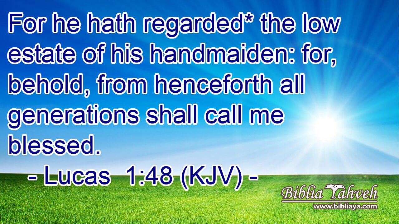 For he hath regarded* the low estate of his handmaiden: for, behold, from henceforth all generations shall call me blessed.