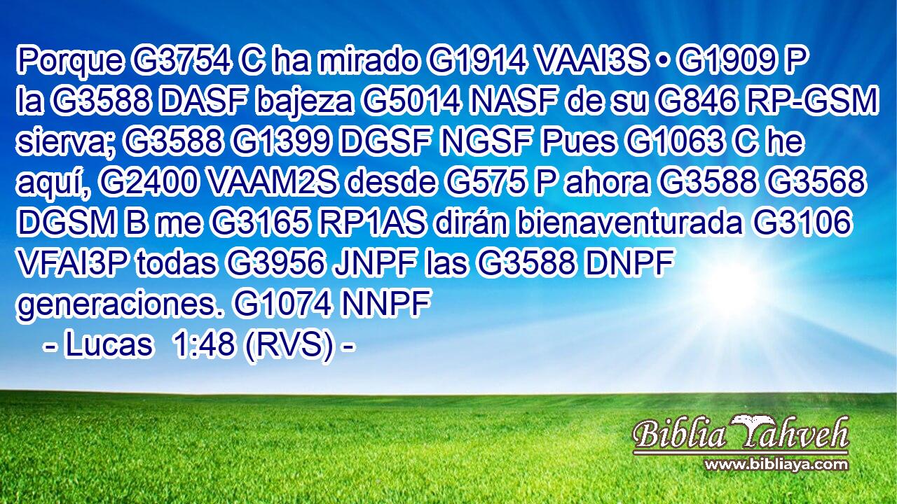 Porque G3754 C ha mirado G1914 VAAI3S • G1909 P la G3588 DASF bajeza G5014 NASF de su G846 RP-GSM sierva; G3588 G1399 DGSF NGSF Pues G1063 C he aquí, G2400 VAAM2S desde G575 P ahora G3588 G3568 DGSM B me G3165 RP1AS dirán bienaventurada G3106 VFAI3P todas G3956 JNPF las G3588 DNPF generaciones. G1074 NNPF 