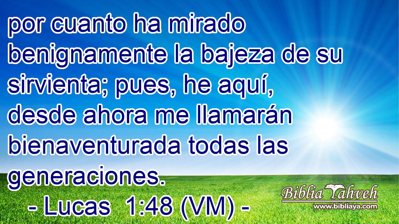  por cuanto ha mirado benignamente la bajeza de su sirvienta; pues, he aquí, desde ahora me llamarán bienaventurada todas las generaciones. 