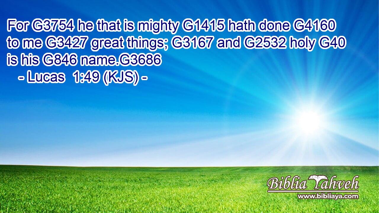 For G3754 he that is mighty G1415 hath done G4160 to me G3427 great things; G3167 and G2532 holy G40 is his G846 name.G3686