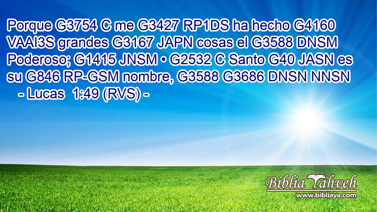 Porque G3754 C me G3427 RP1DS ha hecho G4160 VAAI3S grandes G3167 JAPN cosas el G3588 DNSM Poderoso; G1415 JNSM • G2532 C Santo G40 JASN es su G846 RP-GSM nombre, G3588 G3686 DNSN NNSN 
