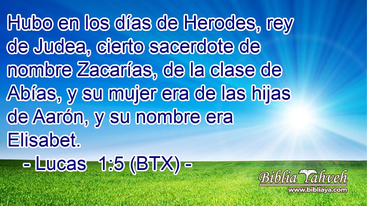 Hubo en los días de Herodes, rey de Judea, cierto sacerdote de nombre Zacarías, de la clase de Abías, y su mujer era de las hijas de Aarón, y su nombre era Elisabet.