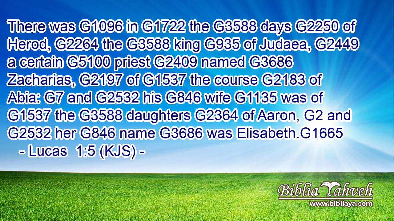 There was G1096 in G1722 the G3588 days G2250 of Herod, G2264 the G3588 king G935 of Judaea, G2449 a certain G5100 priest G2409 named G3686 Zacharias, G2197 of G1537 the course G2183 of Abia: G7 and G2532 his G846 wife G1135 was of G1537 the G3588 daughters G2364 of Aaron, G2 and G2532 her G846 name G3686 was Elisabeth.G1665