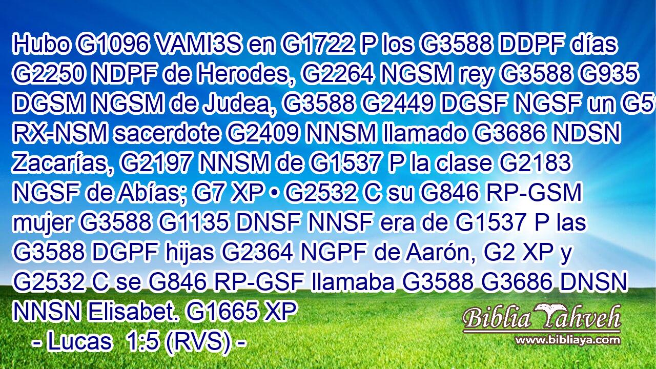 Hubo G1096 VAMI3S en G1722 P los G3588 DDPF días G2250 NDPF de Herodes, G2264 NGSM rey G3588 G935 DGSM NGSM de Judea, G3588 G2449 DGSF NGSF un G5100 RX-NSM sacerdote G2409 NNSM llamado G3686 NDSN Zacarías, G2197 NNSM de G1537 P la clase G2183 NGSF de Abías; G7 XP • G2532 C su G846 RP-GSM mujer G3588 G1135 DNSF NNSF era de G1537 P las G3588 DGPF hijas G2364 NGPF de Aarón, G2 XP y G2532 C se G846 RP-GSF llamaba G3588 G3686 DNSN NNSN Elisabet. G1665 XP 