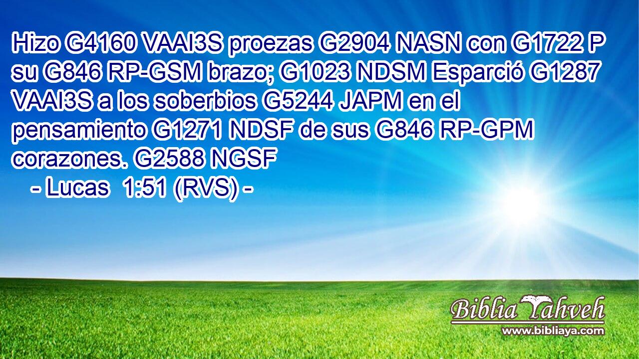 Hizo G4160 VAAI3S proezas G2904 NASN con G1722 P su G846 RP-GSM brazo; G1023 NDSM Esparció G1287 VAAI3S a los soberbios G5244 JAPM en el pensamiento G1271 NDSF de sus G846 RP-GPM corazones. G2588 NGSF 