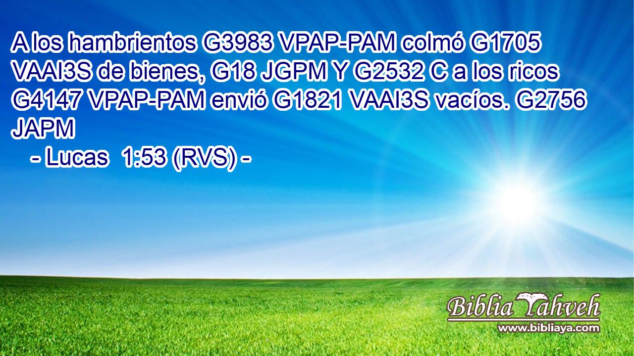 A los hambrientos G3983 VPAP-PAM colmó G1705 VAAI3S de bienes, G18 JGPM Y G2532 C a los ricos G4147 VPAP-PAM envió G1821 VAAI3S vacíos. G2756 JAPM 