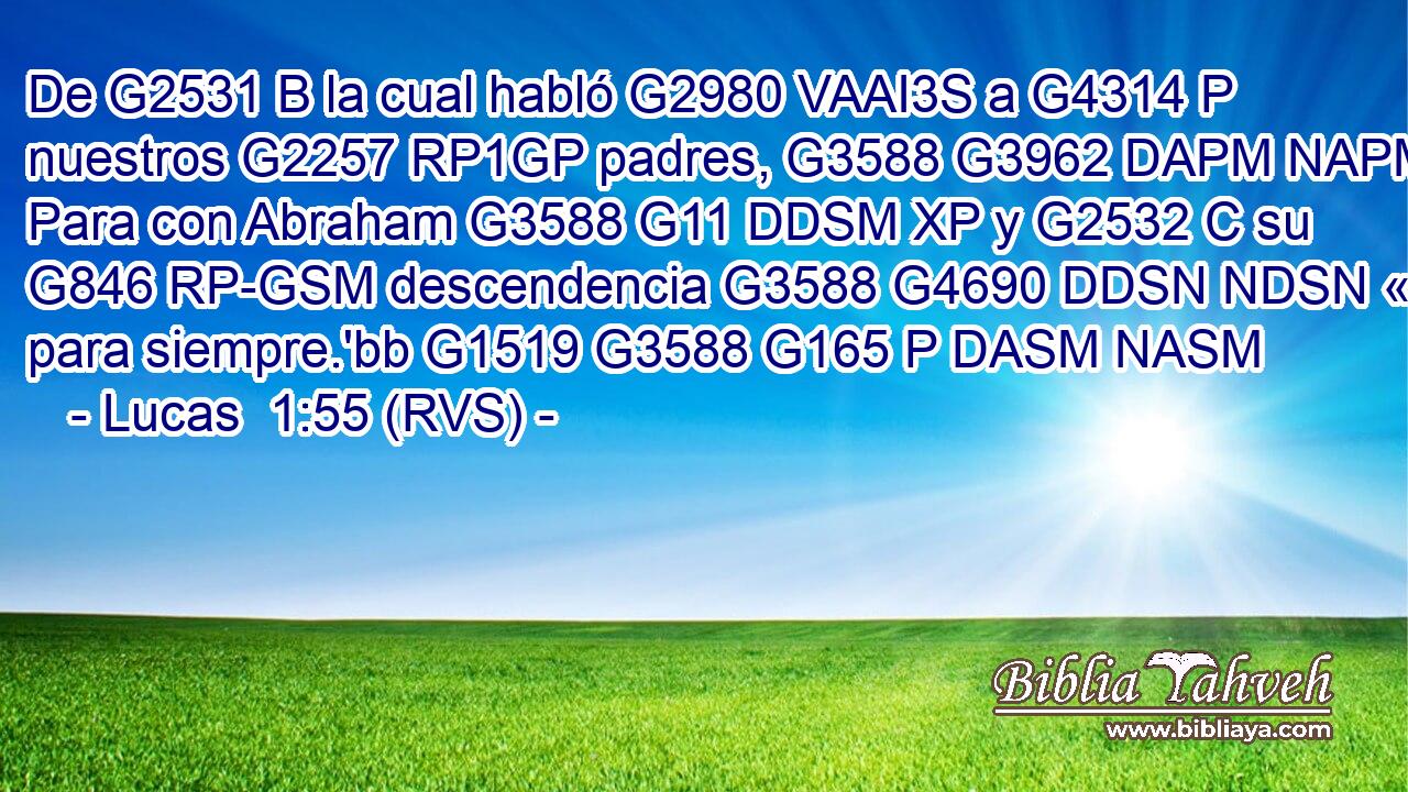 De G2531 B la cual habló G2980 VAAI3S a G4314 P nuestros G2257 RP1GP padres, G3588 G3962 DAPM NAPM Para con Abraham G3588 G11 DDSM XP y G2532 C su G846 RP-GSM descendencia G3588 G4690 DDSN NDSN « para siempre.'bb G1519 G3588 G165 P DASM NASM 