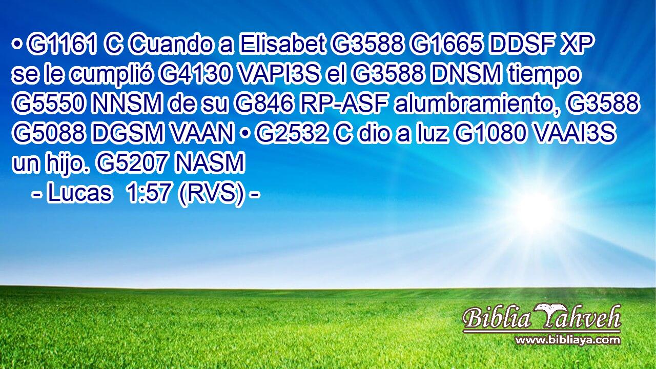 • G1161 C Cuando a Elisabet G3588 G1665 DDSF XP se le cumplió G4130 VAPI3S el G3588 DNSM tiempo G5550 NNSM de su G846 RP-ASF alumbramiento, G3588 G5088 DGSM VAAN • G2532 C dio a luz G1080 VAAI3S un hijo. G5207 NASM 