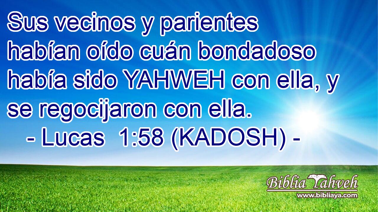  Sus vecinos y parientes habían oído cuán bondadoso había sido YAHWEH con ella, y se regocijaron con ella. 