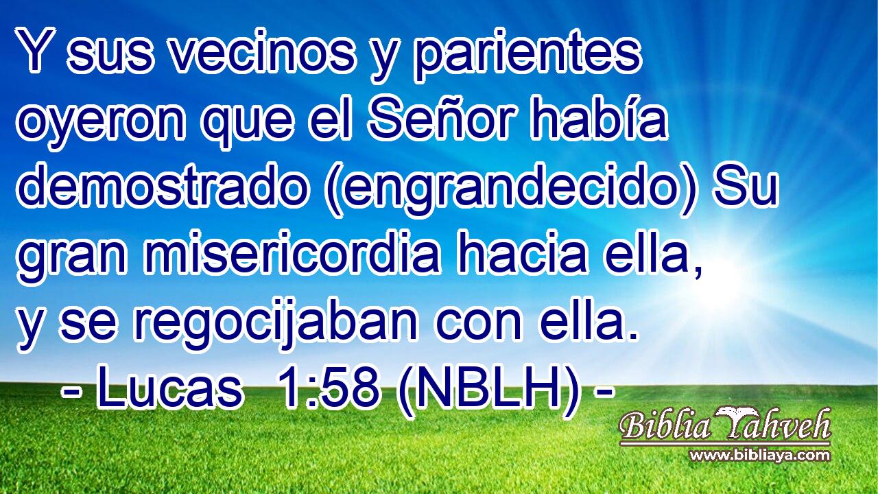  Y sus vecinos y parientes oyeron que el Señor había demostrado (engrandecido) Su gran misericordia hacia ella, y se regocijaban con ella. 