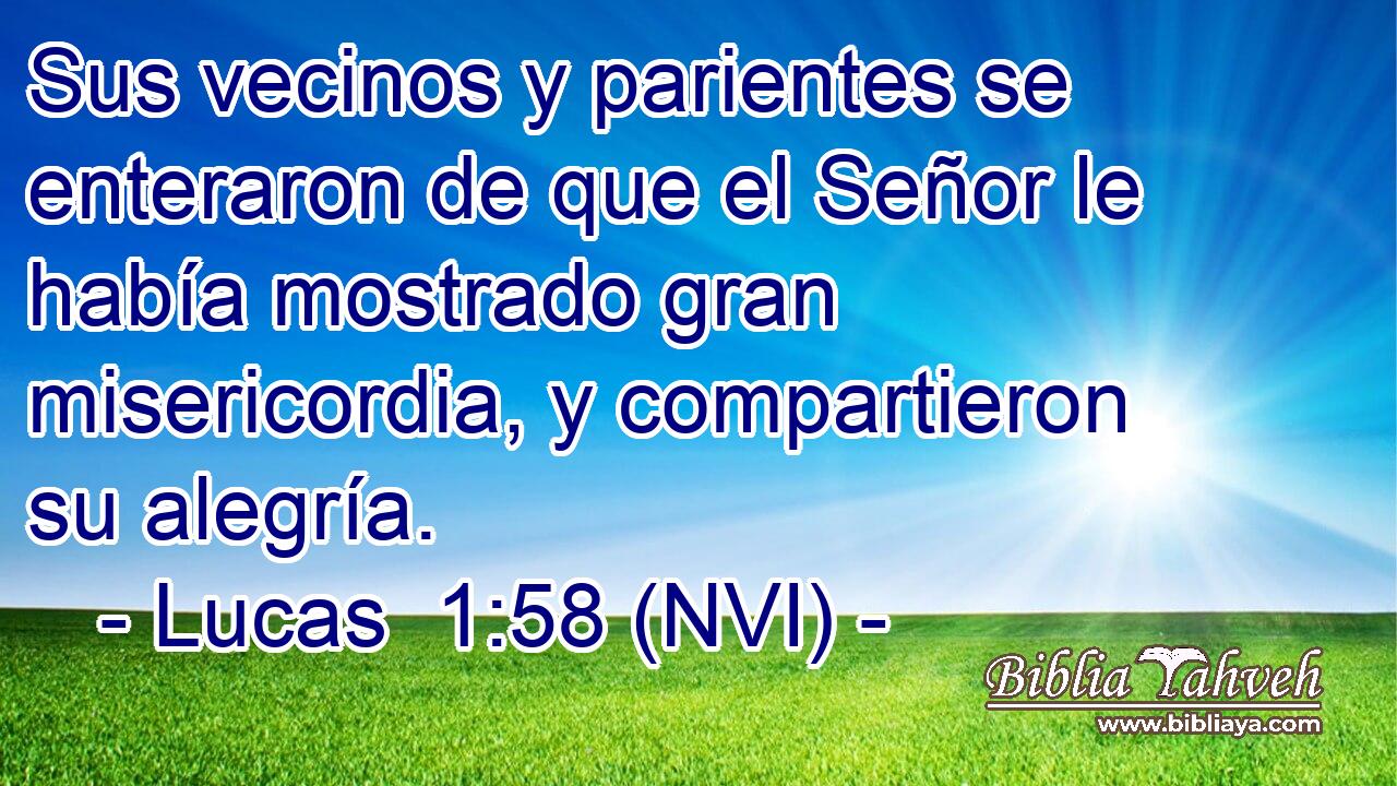  Sus vecinos y parientes se enteraron de que el Señor le había mostrado gran misericordia, y compartieron su alegría. 