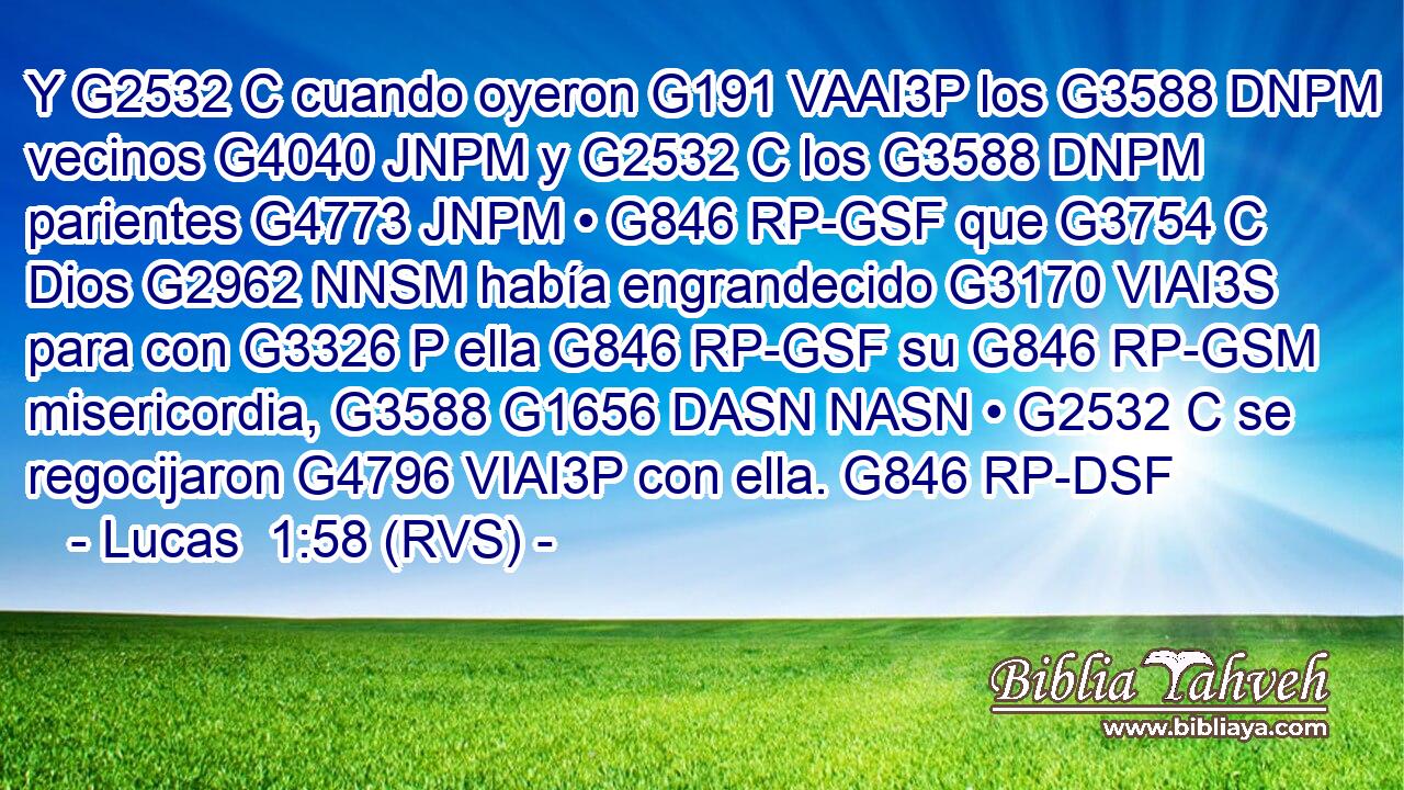 Y G2532 C cuando oyeron G191 VAAI3P los G3588 DNPM vecinos G4040 JNPM y G2532 C los G3588 DNPM parientes G4773 JNPM • G846 RP-GSF que G3754 C Dios G2962 NNSM había engrandecido G3170 VIAI3S para con G3326 P ella G846 RP-GSF su G846 RP-GSM misericordia, G3588 G1656 DASN NASN • G2532 C se regocijaron G4796 VIAI3P con ella. G846 RP-DSF 