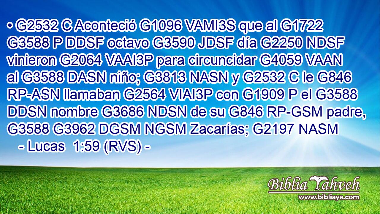 • G2532 C Aconteció G1096 VAMI3S que al G1722 G3588 P DDSF octavo G3590 JDSF día G2250 NDSF vinieron G2064 VAAI3P para circuncidar G4059 VAAN al G3588 DASN niño; G3813 NASN y G2532 C le G846 RP-ASN llamaban G2564 VIAI3P con G1909 P el G3588 DDSN nombre G3686 NDSN de su G846 RP-GSM padre, G3588 G3962 DGSM NGSM Zacarías; G2197 NASM 