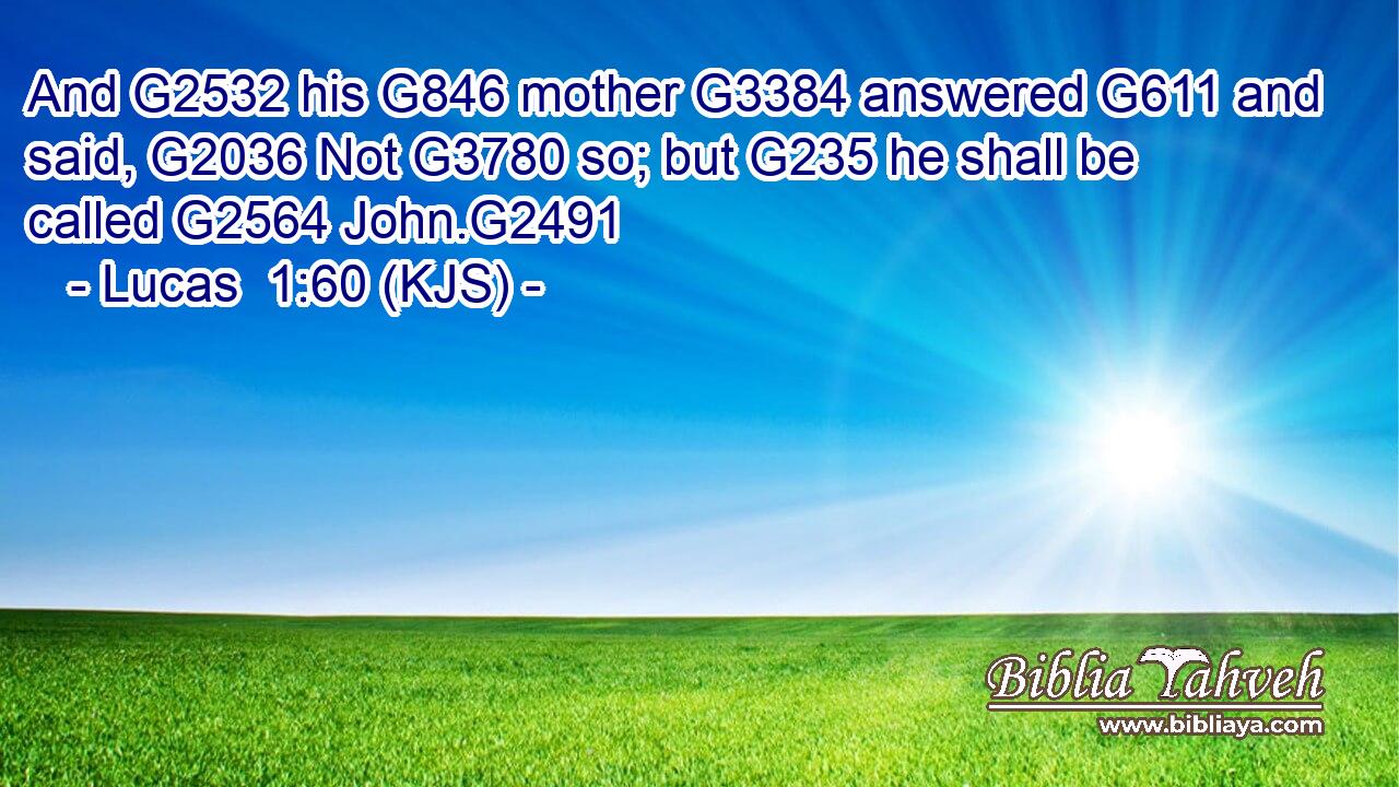 And G2532 his G846 mother G3384 answered G611 and said, G2036 Not G3780 so; but G235 he shall be called G2564 John.G2491