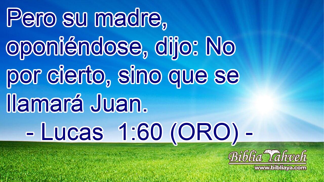 Pero su madre, oponiéndose, dijo: No por cierto, sino que se llamará Juan. 