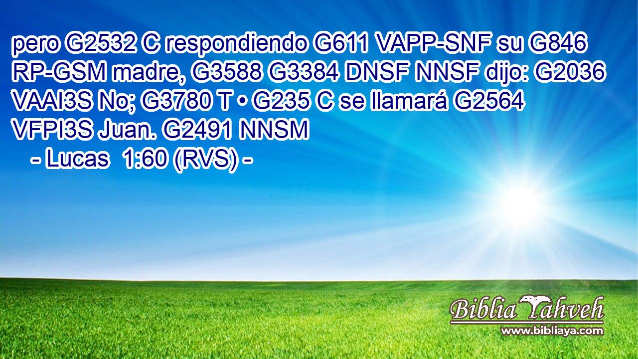 pero G2532 C respondiendo G611 VAPP-SNF su G846 RP-GSM madre, G3588 G3384 DNSF NNSF dijo: G2036 VAAI3S No; G3780 T • G235 C se llamará G2564 VFPI3S Juan. G2491 NNSM 