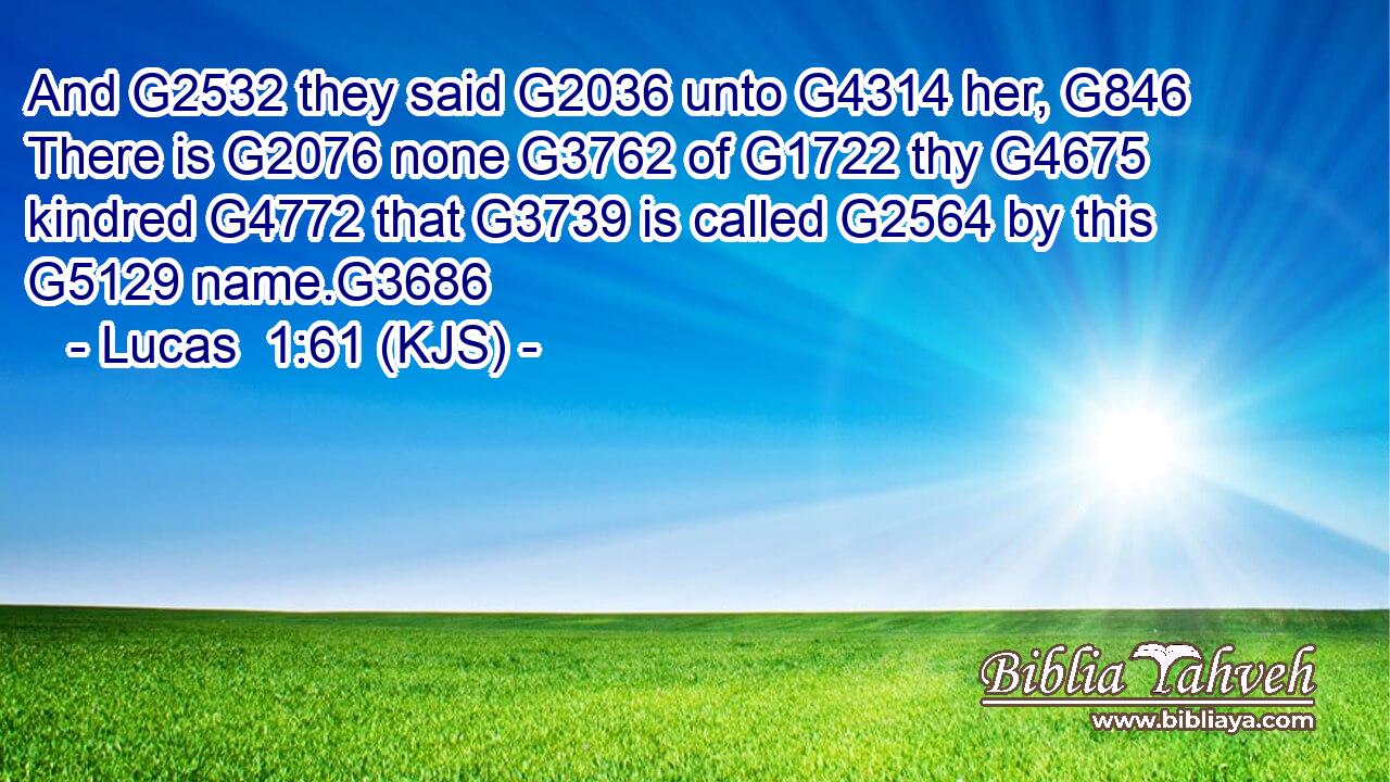 And G2532 they said G2036 unto G4314 her, G846 There is G2076 none G3762 of G1722 thy G4675 kindred G4772 that G3739 is called G2564 by this G5129 name.G3686