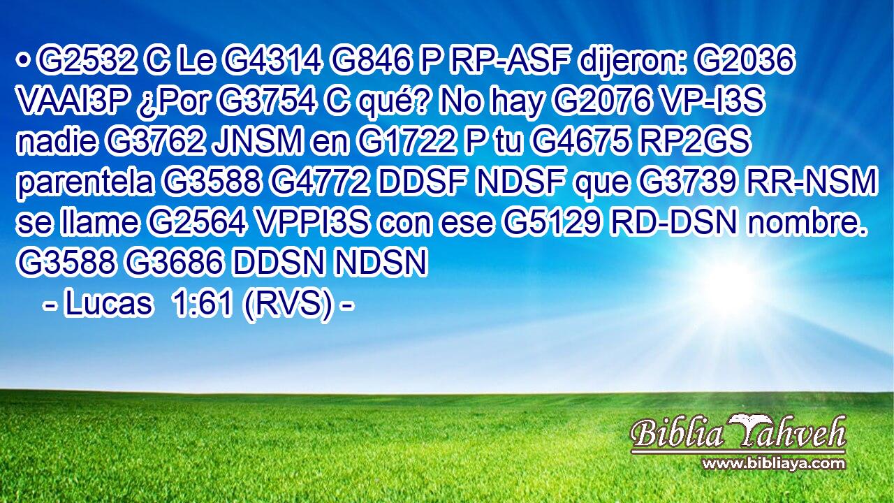 • G2532 C Le G4314 G846 P RP-ASF dijeron: G2036 VAAI3P ¿Por G3754 C qué? No hay G2076 VP-I3S nadie G3762 JNSM en G1722 P tu G4675 RP2GS parentela G3588 G4772 DDSF NDSF que G3739 RR-NSM se llame G2564 VPPI3S con ese G5129 RD-DSN nombre. G3588 G3686 DDSN NDSN 