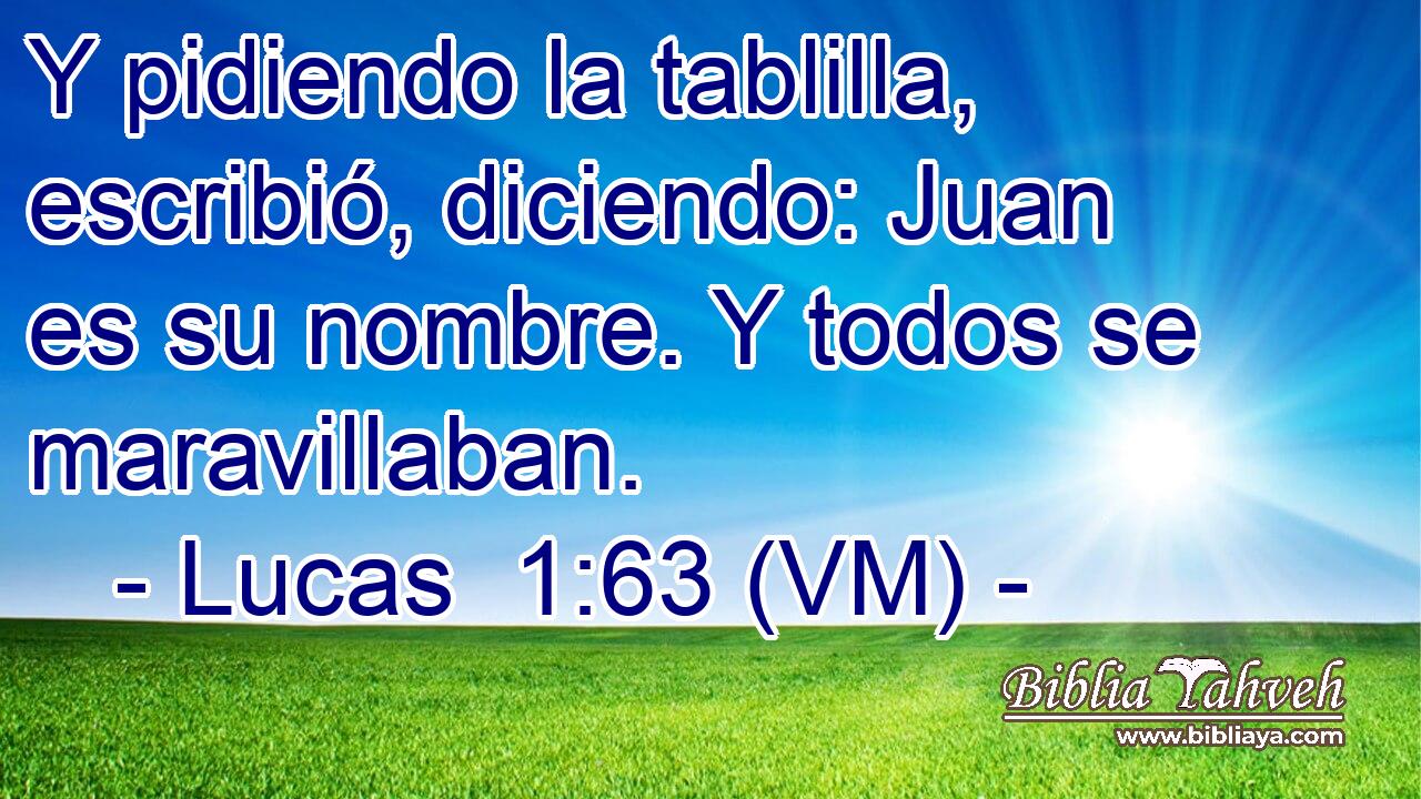  Y pidiendo la tablilla, escribió, diciendo: Juan es su nombre. Y todos se maravillaban. 