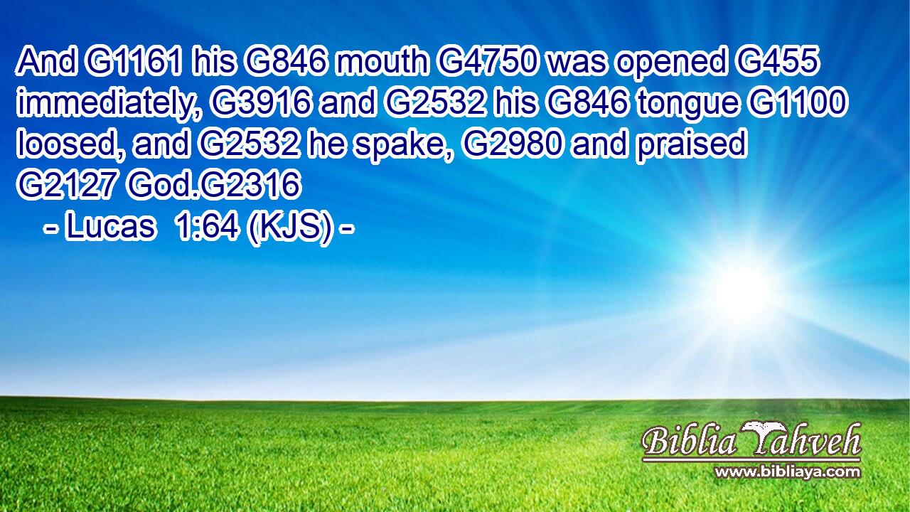 And G1161 his G846 mouth G4750 was opened G455 immediately, G3916 and G2532 his G846 tongue G1100 loosed, and G2532 he spake, G2980 and praised G2127 God.G2316