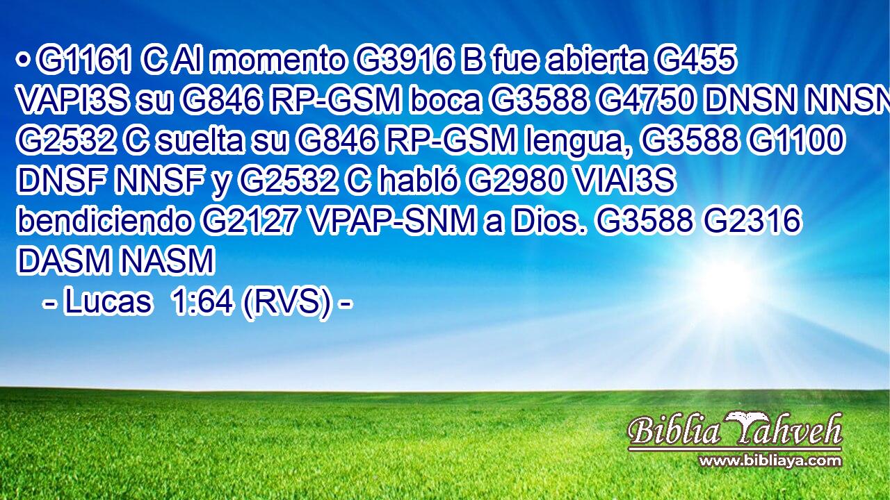 • G1161 C Al momento G3916 B fue abierta G455 VAPI3S su G846 RP-GSM boca G3588 G4750 DNSN NNSN y G2532 C suelta su G846 RP-GSM lengua, G3588 G1100 DNSF NNSF y G2532 C habló G2980 VIAI3S bendiciendo G2127 VPAP-SNM a Dios. G3588 G2316 DASM NASM 