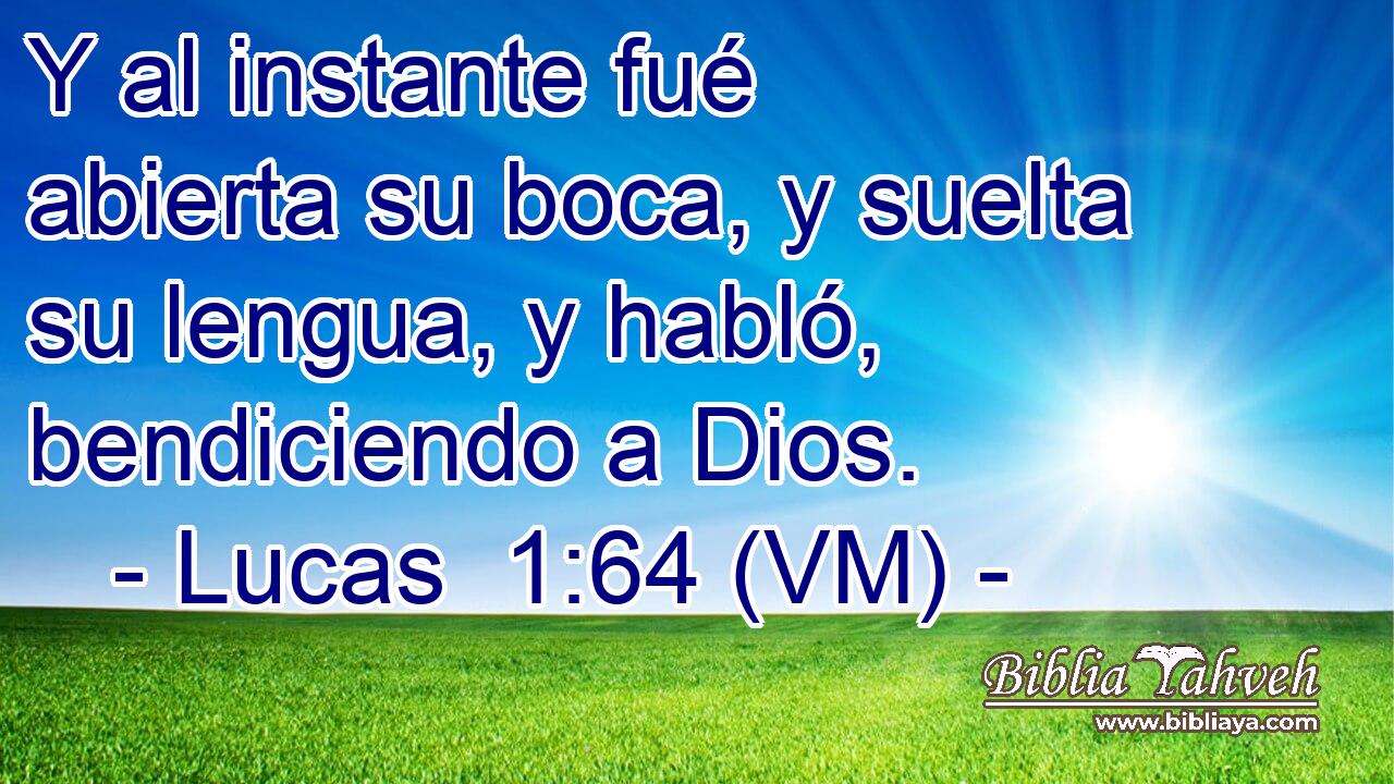  Y al instante fué abierta su boca, y suelta su lengua, y habló, bendiciendo a Dios. 