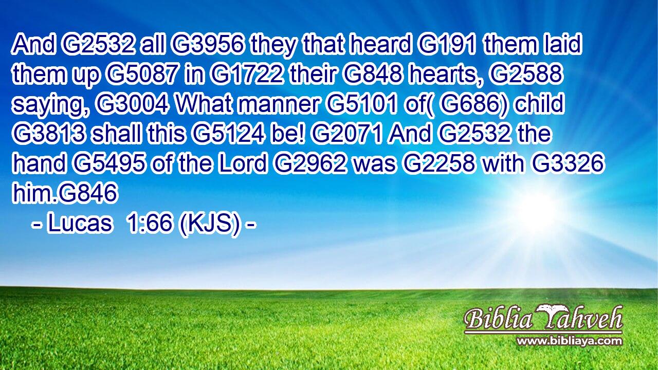 And G2532 all G3956 they that heard G191 them laid them up G5087 in G1722 their G848 hearts, G2588 saying, G3004 What manner G5101 of( G686) child G3813 shall this G5124 be! G2071 And G2532 the hand G5495 of the Lord G2962 was G2258 with G3326 him.G846