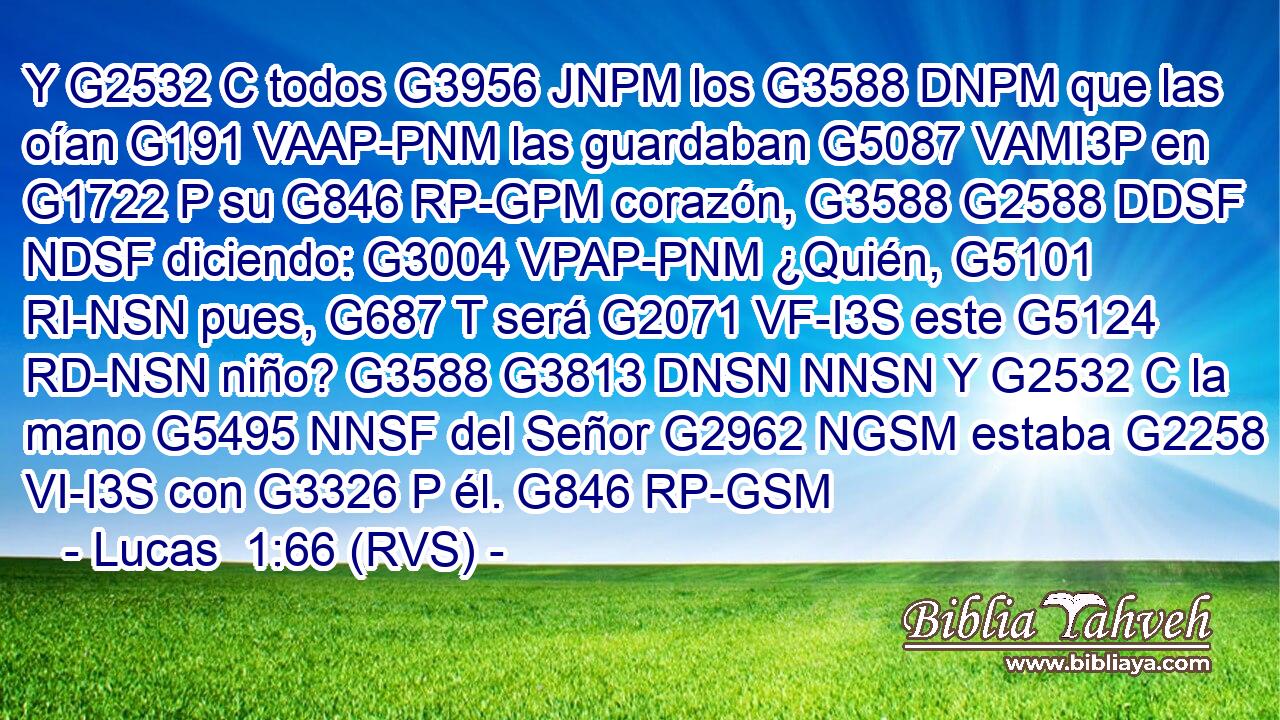 Y G2532 C todos G3956 JNPM los G3588 DNPM que las oían G191 VAAP-PNM las guardaban G5087 VAMI3P en G1722 P su G846 RP-GPM corazón, G3588 G2588 DDSF NDSF diciendo: G3004 VPAP-PNM ¿Quién, G5101 RI-NSN pues, G687 T será G2071 VF-I3S este G5124 RD-NSN niño? G3588 G3813 DNSN NNSN Y G2532 C la mano G5495 NNSF del Señor G2962 NGSM estaba G2258 VI-I3S con G3326 P él. G846 RP-GSM 