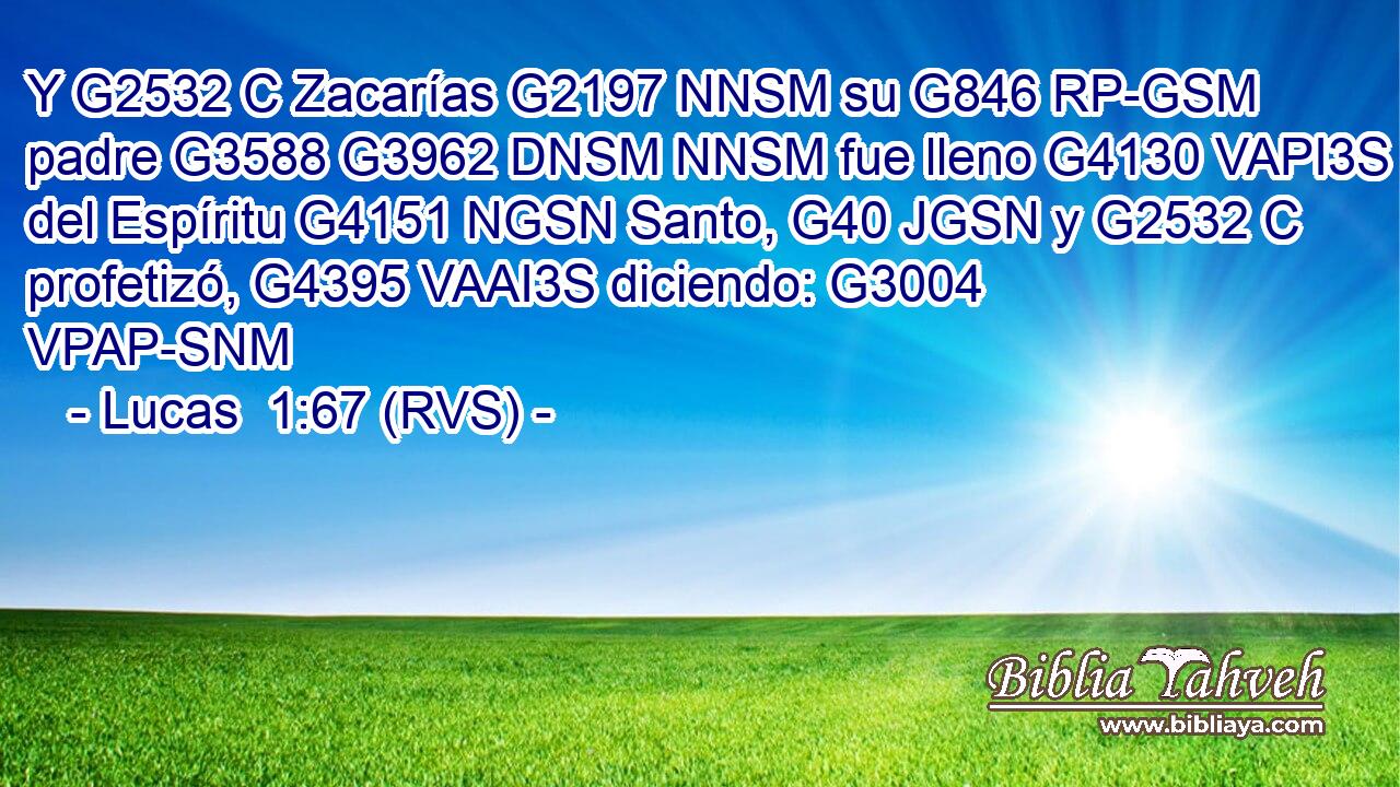 Y G2532 C Zacarías G2197 NNSM su G846 RP-GSM padre G3588 G3962 DNSM NNSM fue lleno G4130 VAPI3S del Espíritu G4151 NGSN Santo, G40 JGSN y G2532 C profetizó, G4395 VAAI3S diciendo: G3004 VPAP-SNM 