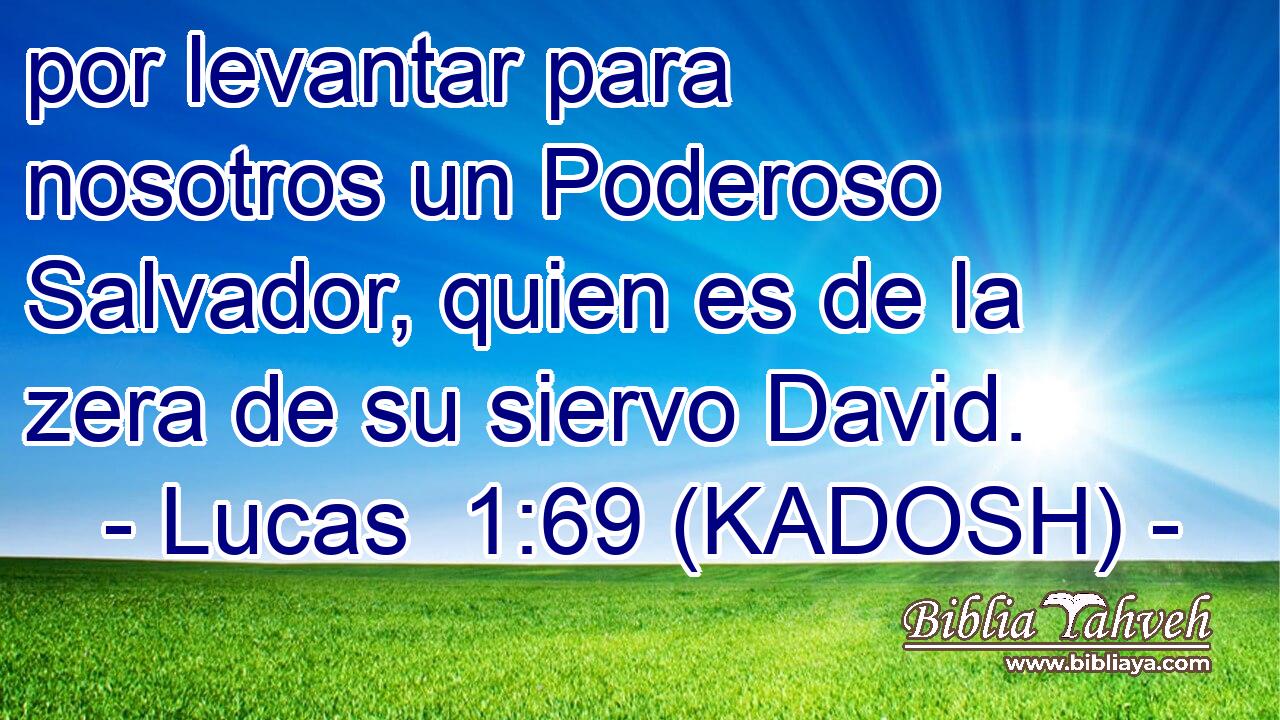  por levantar para nosotros un Poderoso Salvador, quien es de la zera de su siervo David. 
